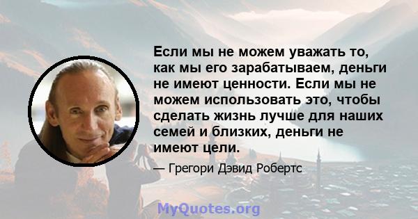 Если мы не можем уважать то, как мы его зарабатываем, деньги не имеют ценности. Если мы не можем использовать это, чтобы сделать жизнь лучше для наших семей и близких, деньги не имеют цели.