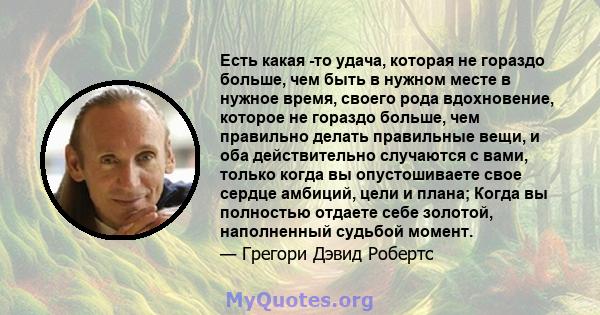 Есть какая -то удача, которая не гораздо больше, чем быть в нужном месте в нужное время, своего рода вдохновение, которое не гораздо больше, чем правильно делать правильные вещи, и оба действительно случаются с вами,