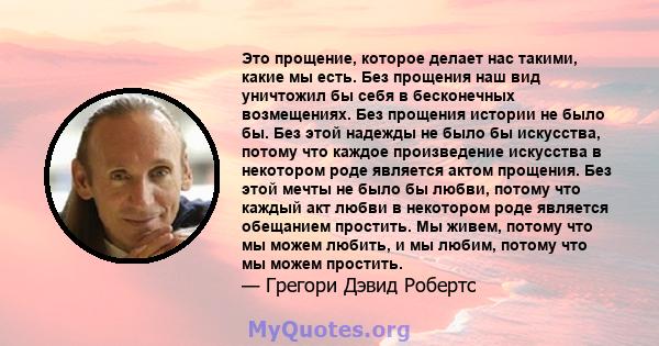 Это прощение, которое делает нас такими, какие мы есть. Без прощения наш вид уничтожил бы себя в бесконечных возмещениях. Без прощения истории не было бы. Без этой надежды не было бы искусства, потому что каждое