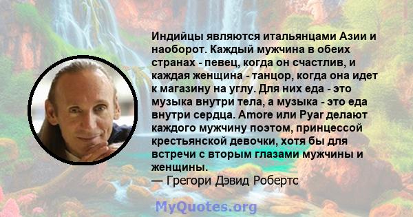 Индийцы являются итальянцами Азии и наоборот. Каждый мужчина в обеих странах - певец, когда он счастлив, и каждая женщина - танцор, когда она идет к магазину на углу. Для них еда - это музыка внутри тела, а музыка - это 