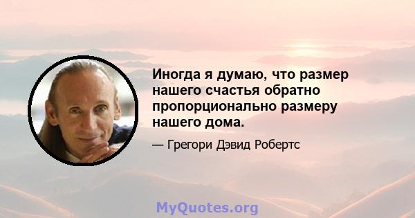 Иногда я думаю, что размер нашего счастья обратно пропорционально размеру нашего дома.