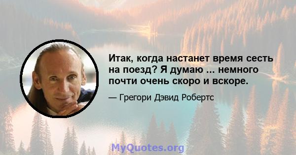 Итак, когда настанет время сесть на поезд? Я думаю ... немного почти очень скоро и вскоре.