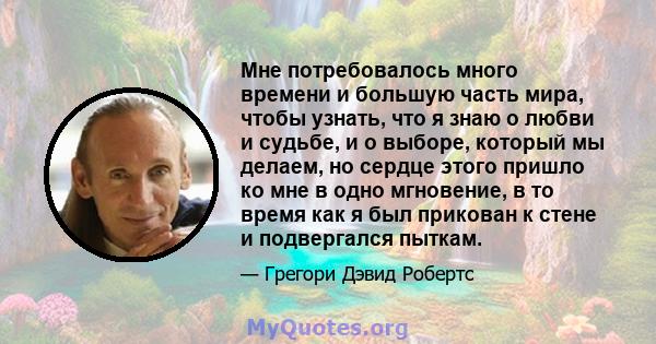 Мне потребовалось много времени и большую часть мира, чтобы узнать, что я знаю о любви и судьбе, и о выборе, который мы делаем, но сердце этого пришло ко мне в одно мгновение, в то время как я был прикован к стене и