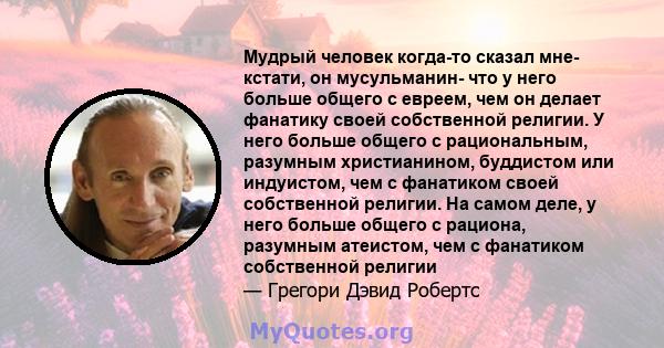 Мудрый человек когда-то сказал мне- кстати, он мусульманин- что у него больше общего с евреем, чем он делает фанатику своей собственной религии. У него больше общего с рациональным, разумным христианином, буддистом или