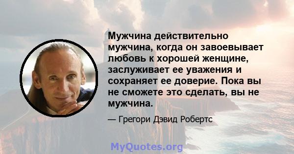 Мужчина действительно мужчина, когда он завоевывает любовь к хорошей женщине, заслуживает ее уважения и сохраняет ее доверие. Пока вы не сможете это сделать, вы не мужчина.