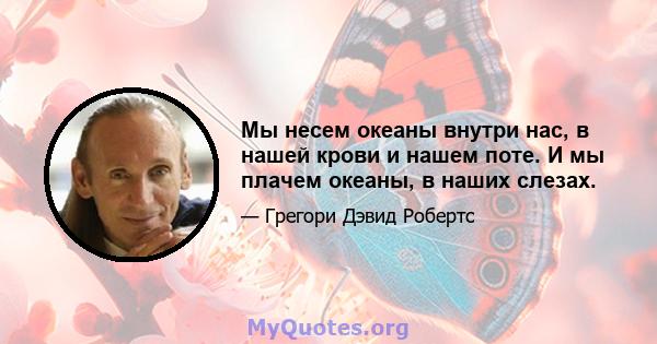 Мы несем океаны внутри нас, в нашей крови и нашем поте. И мы плачем океаны, в наших слезах.