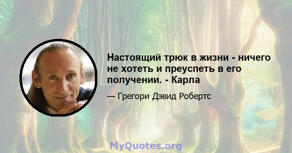 Настоящий трюк в жизни - ничего не хотеть и преуспеть в его получении. - Карла