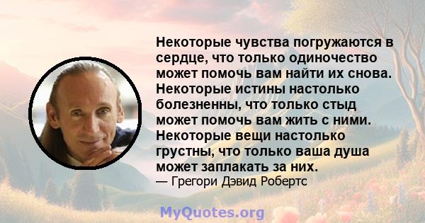 Некоторые чувства погружаются в сердце, что только одиночество может помочь вам найти их снова. Некоторые истины настолько болезненны, что только стыд может помочь вам жить с ними. Некоторые вещи настолько грустны, что