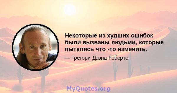 Некоторые из худших ошибок были вызваны людьми, которые пытались что -то изменить.