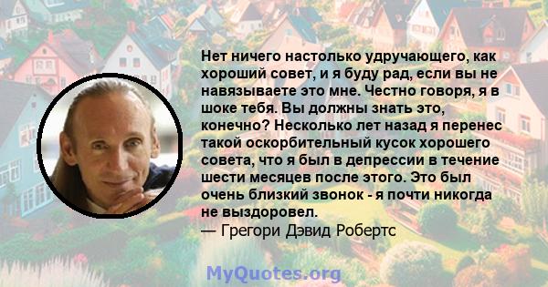 Нет ничего настолько удручающего, как хороший совет, и я буду рад, если вы не навязываете это мне. Честно говоря, я в шоке тебя. Вы должны знать это, конечно? Несколько лет назад я перенес такой оскорбительный кусок