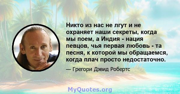 Никто из нас не лгут и не охраняет наши секреты, когда мы поем, а Индия - нация певцов, чья первая любовь - та песня, к которой мы обращаемся, когда плач просто недостаточно.