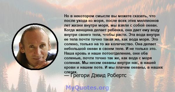 Но в некотором смысле вы можете сказать, что после ухода из моря, после всех этих миллионов лет жизни внутри моря, мы взяли с собой океан. Когда женщина делает ребенка, она дает ему воду внутри своего тела, чтобы расти. 