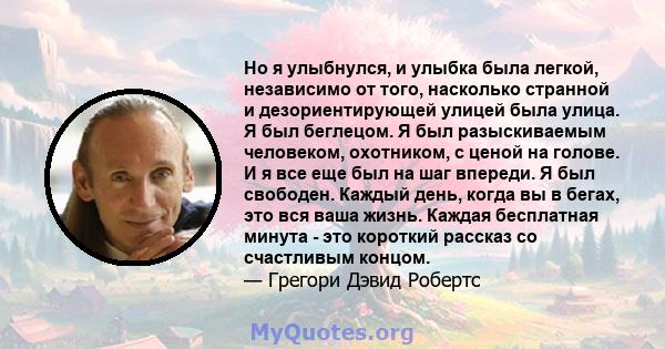 Но я улыбнулся, и улыбка была легкой, независимо от того, насколько странной и дезориентирующей улицей была улица. Я был беглецом. Я был разыскиваемым человеком, охотником, с ценой на голове. И я все еще был на шаг