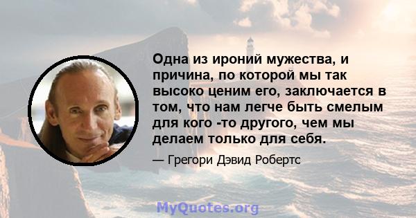 Одна из ироний мужества, и причина, по которой мы так высоко ценим его, заключается в том, что нам легче быть смелым для кого -то другого, чем мы делаем только для себя.