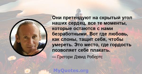 Они претендуют на скрытый угол наших сердец, все те моменты, которые остаются с нами безработными. Вот где любовь, как слоны, тащит себя, чтобы умереть. Это место, где гордость позволяет себе плакать.