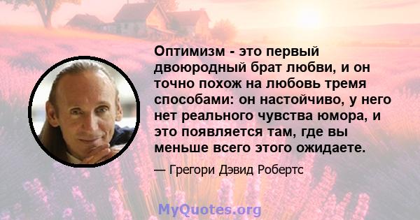 Оптимизм - это первый двоюродный брат любви, и он точно похож на любовь тремя способами: он настойчиво, у него нет реального чувства юмора, и это появляется там, где вы меньше всего этого ожидаете.