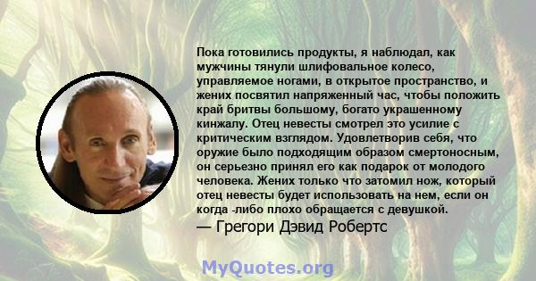 Пока готовились продукты, я наблюдал, как мужчины тянули шлифовальное колесо, управляемое ногами, в открытое пространство, и жених посвятил напряженный час, чтобы положить край бритвы большому, богато украшенному