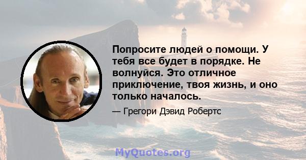 Попросите людей о помощи. У тебя все будет в порядке. Не волнуйся. Это отличное приключение, твоя жизнь, и оно только началось.