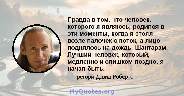 Правда в том, что человек, которого я являюсь, родился в эти моменты, когда я стоял возле палочек с поток, а лицо поднялось на дождь. Шантарам. Лучший человек, который, медленно и слишком поздно, я начал быть.