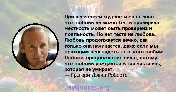 При всей своей мудрости он не знал, что любовь не может быть проверена. Честность может быть проверена и лояльность. Но нет теста на любовь. Любовь продолжается вечно, как только она начинается, даже если мы приходим