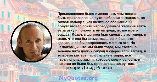 Прикосновение было именно тем, чем должен быть прикосновение руки любовника: знакомо, но захватывающее, как шептаное обещание. Я почувствовал почти непреодолимое желание взять ее за руку и положить ее на грудь, возле