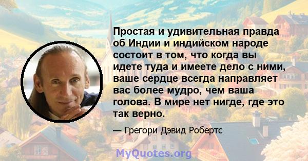 Простая и удивительная правда об Индии и индийском народе состоит в том, что когда вы идете туда и имеете дело с ними, ваше сердце всегда направляет вас более мудро, чем ваша голова. В мире нет нигде, где это так верно.