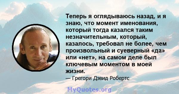 Теперь я оглядываюсь назад, и я знаю, что момент именования, который тогда казался таким незначительным, который, казалось, требовал не более, чем произвольный и суеверный «да» или «нет», на самом деле был ключевым