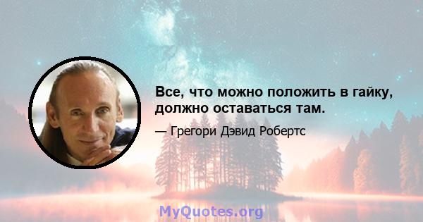 Все, что можно положить в гайку, должно оставаться там.