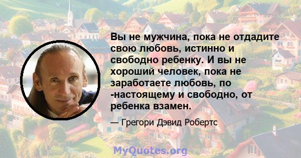 Вы не мужчина, пока не отдадите свою любовь, истинно и свободно ребенку. И вы не хороший человек, пока не заработаете любовь, по -настоящему и свободно, от ребенка взамен.