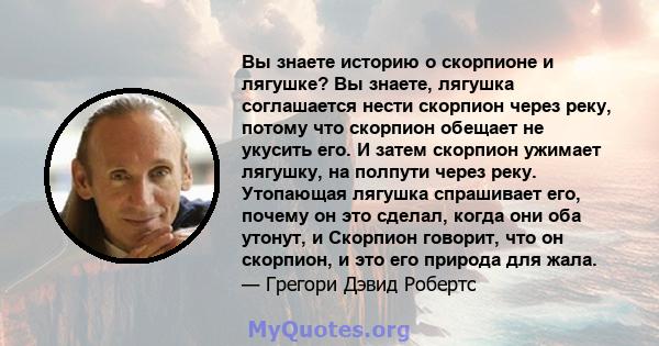 Вы знаете историю о скорпионе и лягушке? Вы знаете, лягушка соглашается нести скорпион через реку, потому что скорпион обещает не укусить его. И затем скорпион ужимает лягушку, на полпути через реку. Утопающая лягушка