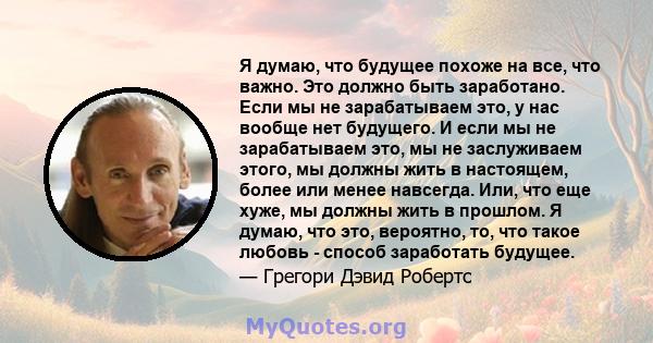 Я думаю, что будущее похоже на все, что важно. Это должно быть заработано. Если мы не зарабатываем это, у нас вообще нет будущего. И если мы не зарабатываем это, мы не заслуживаем этого, мы должны жить в настоящем,