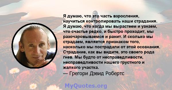 Я думаю, что это часть взросления, научиться контролировать наши страдания. Я думаю, что когда мы вырастеем и узнаем, что счастье редко, и быстро проходит, мы разочаровываемся и ранит. И сколько мы страдаем, является