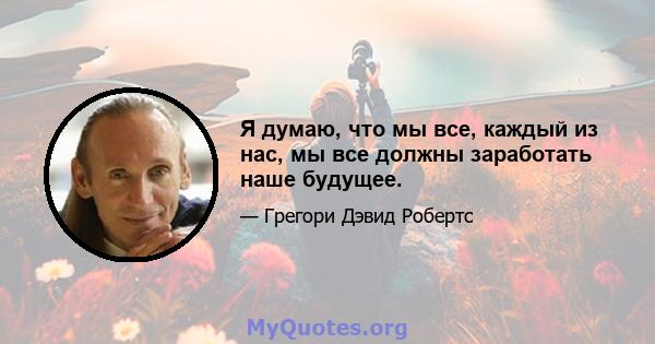 Я думаю, что мы все, каждый из нас, мы все должны заработать наше будущее.