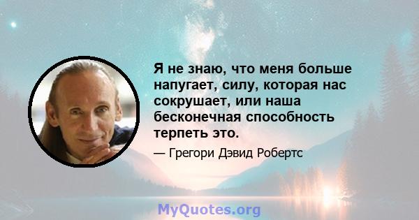 Я не знаю, что меня больше напугает, силу, которая нас сокрушает, или наша бесконечная способность терпеть это.