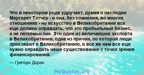 Что в некотором роде удручает, думая о наследии Маргарет Тэтчер - и она, без сомнения, во многих отношениях - но искусство в Великобритании все еще должно оправдать, что это прибыльный бизнес, а не легкомыслие. Это один 