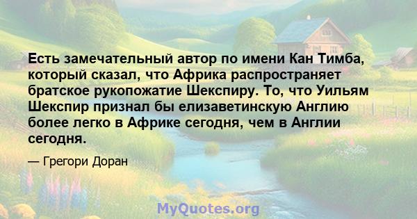 Есть замечательный автор по имени Кан Тимба, который сказал, что Африка распространяет братское рукопожатие Шекспиру. То, что Уильям Шекспир признал бы елизаветинскую Англию более легко в Африке сегодня, чем в Англии