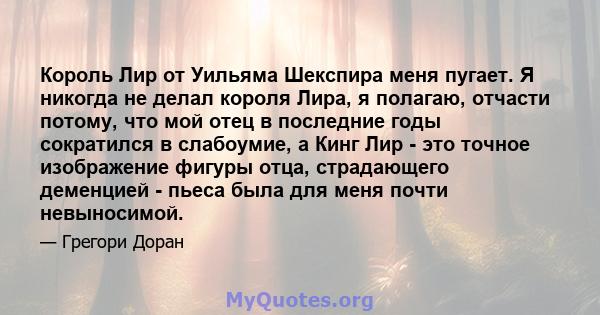 Король Лир от Уильяма Шекспира меня пугает. Я никогда не делал короля Лира, я полагаю, отчасти потому, что мой отец в последние годы сократился в слабоумие, а Кинг Лир - это точное изображение фигуры отца, страдающего