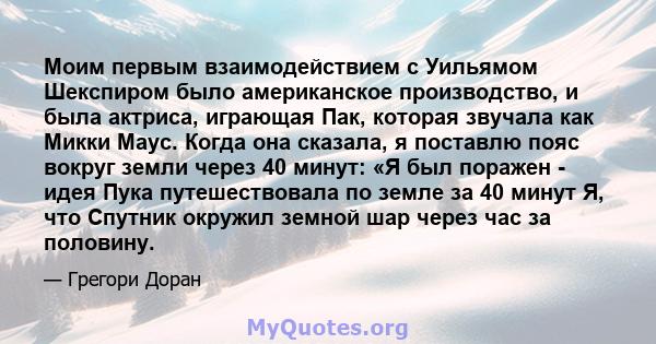 Моим первым взаимодействием с Уильямом Шекспиром было американское производство, и была актриса, играющая Пак, которая звучала как Микки Маус. Когда она сказала, я поставлю пояс вокруг земли через 40 минут: «Я был