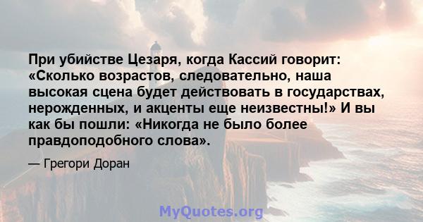 При убийстве Цезаря, когда Кассий говорит: «Сколько возрастов, следовательно, наша высокая сцена будет действовать в государствах, нерожденных, и акценты еще неизвестны!» И вы как бы пошли: «Никогда не было более