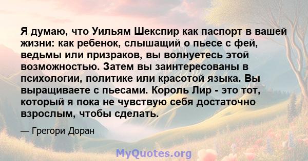 Я думаю, что Уильям Шекспир как паспорт в вашей жизни: как ребенок, слышащий о пьесе с фей, ведьмы или призраков, вы волнуетесь этой возможностью. Затем вы заинтересованы в психологии, политике или красотой языка. Вы