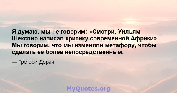 Я думаю, мы не говорим: «Смотри, Уильям Шекспир написал критику современной Африки». Мы говорим, что мы изменили метафору, чтобы сделать ее более непосредственным.