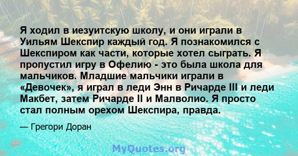 Я ходил в иезуитскую школу, и они играли в Уильям Шекспир каждый год. Я познакомился с Шекспиром как части, которые хотел сыграть. Я пропустил игру в Офелию - это была школа для мальчиков. Младшие мальчики играли в