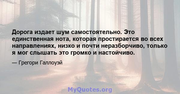 Дорога издает шум самостоятельно. Это единственная нота, которая простирается во всех направлениях, низко и почти неразборчиво, только я мог слышать это громко и настойчиво.