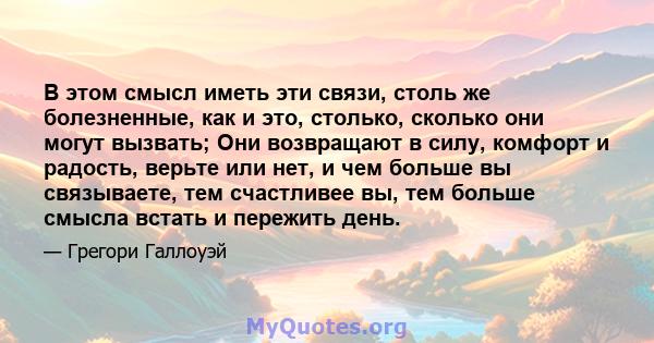 В этом смысл иметь эти связи, столь же болезненные, как и это, столько, сколько они могут вызвать; Они возвращают в силу, комфорт и радость, верьте или нет, и чем больше вы связываете, тем счастливее вы, тем больше