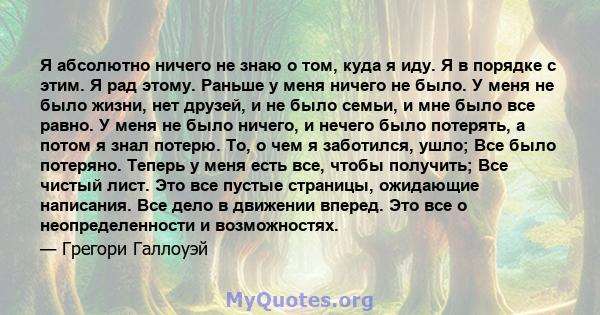 Я абсолютно ничего не знаю о том, куда я иду. Я в порядке с этим. Я рад этому. Раньше у меня ничего не было. У меня не было жизни, нет друзей, и не было семьи, и мне было все равно. У меня не было ничего, и нечего было