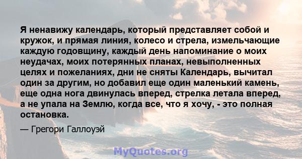 Я ненавижу календарь, который представляет собой и кружок, и прямая линия, колесо и стрела, измельчающие каждую годовщину, каждый день напоминание о моих неудачах, моих потерянных планах, невыполненных целях и