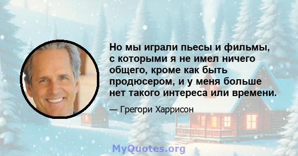 Но мы играли пьесы и фильмы, с которыми я не имел ничего общего, кроме как быть продюсером, и у меня больше нет такого интереса или времени.