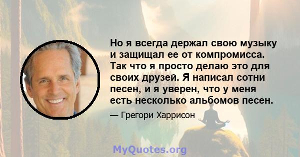 Но я всегда держал свою музыку и защищал ее от компромисса. Так что я просто делаю это для своих друзей. Я написал сотни песен, и я уверен, что у меня есть несколько альбомов песен.