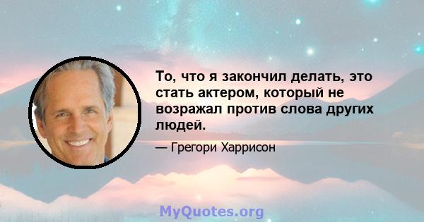 То, что я закончил делать, это стать актером, который не возражал против слова других людей.