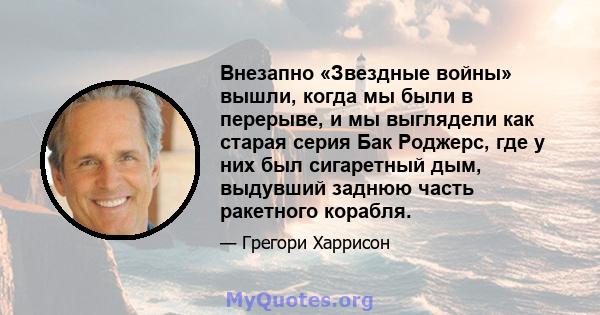 Внезапно «Звездные войны» вышли, когда мы были в перерыве, и мы выглядели как старая серия Бак Роджерс, где у них был сигаретный дым, выдувший заднюю часть ракетного корабля.